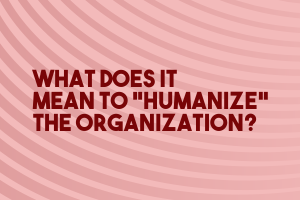 What Does it Mean to “Humanize” the Organization?