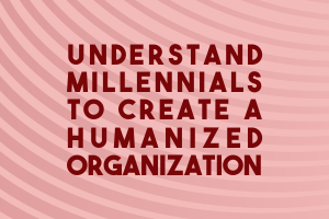 Understand Millennials to Create a  Humanized organization
